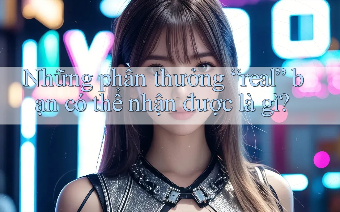 Những phần thưởng “real” bạn có thể nhận được là gì?