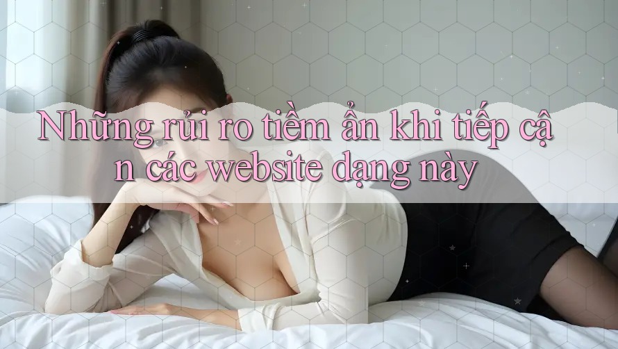 Những rủi ro tiềm ẩn khi tiếp cận các website dạng này