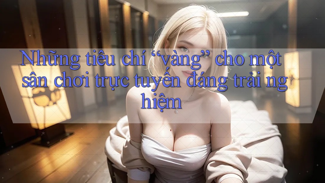 Những tiêu chí “vàng” cho một sân chơi trực tuyến đáng trải nghiệm