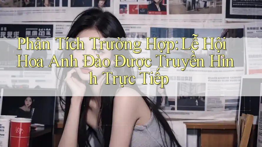 Phân Tích Trường Hợp: Lễ Hội Hoa Anh Đào Được Truyền Hình Trực Tiếp