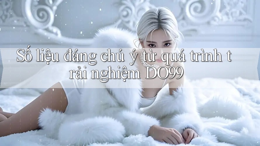 Số liệu đáng chú ý từ quá trình trải nghiệm DO99