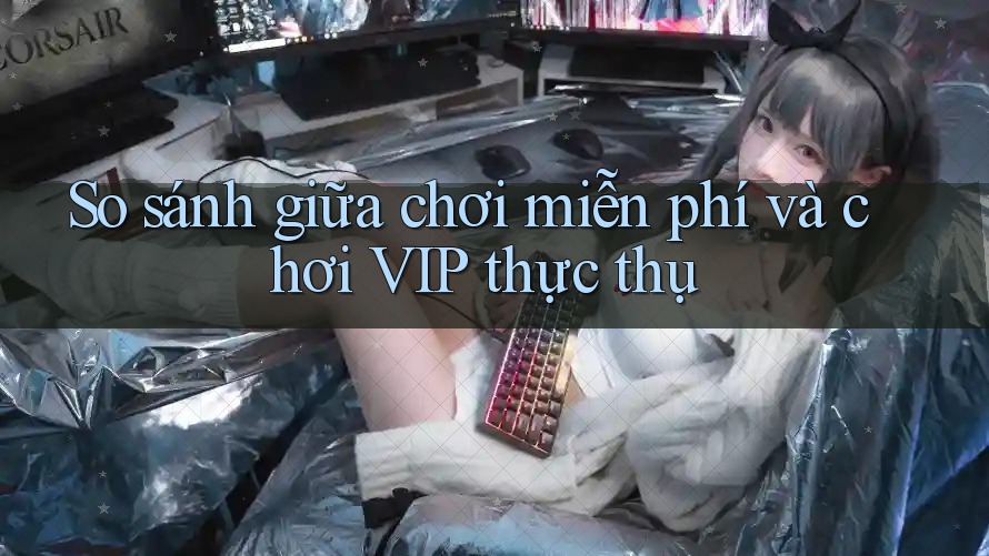 So sánh giữa chơi miễn phí và chơi VIP thực thụ