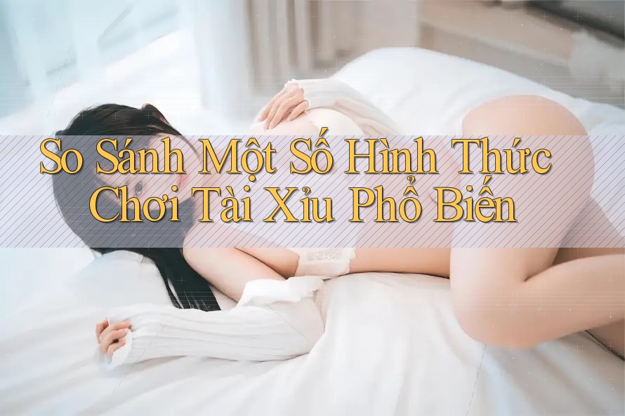 So Sánh Một Số Hình Thức Chơi Tài Xỉu Phổ Biến