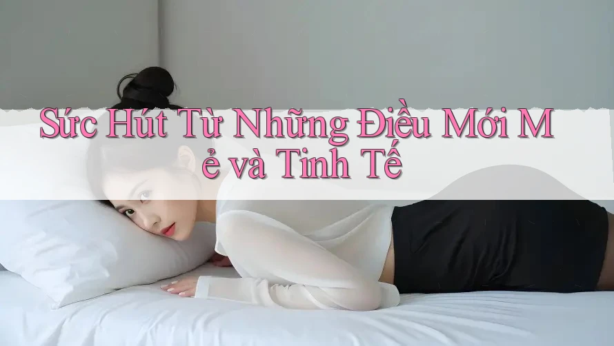 Sức Hút Từ Những Điều Mới Mẻ và Tinh Tế