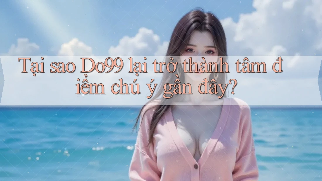 Tại sao Do99 lại trở thành tâm điểm chú ý gần đây?