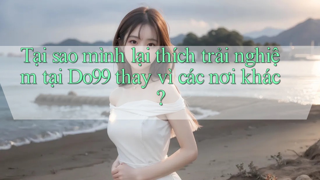 Tại sao mình lại thích trải nghiệm tại Do99 thay vì các nơi khác?