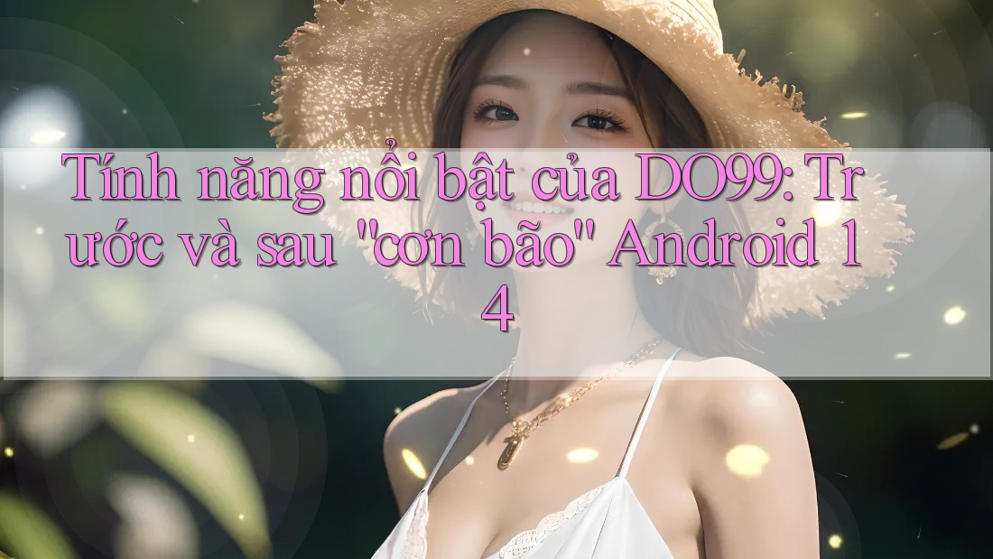Tính năng nổi bật của DO99: Trước và sau “cơn bão” Android 14