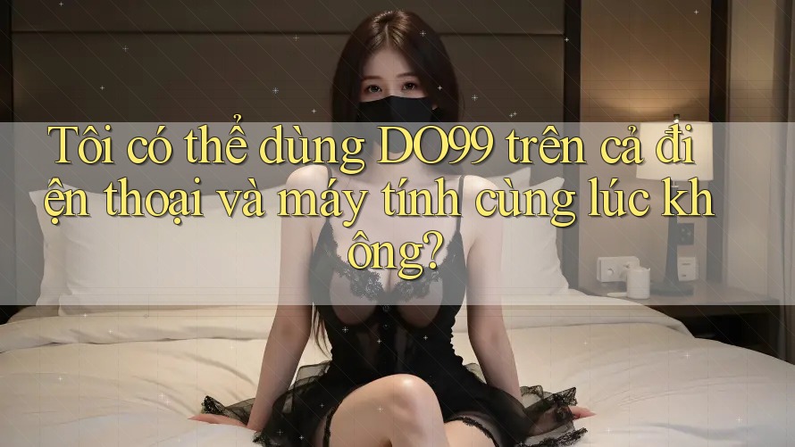 Tôi có thể dùng DO99 trên cả điện thoại và máy tính cùng lúc không?