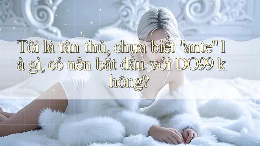Tôi là tân thủ, chưa biết “ante” là gì, có nên bắt đầu với DO99 không?