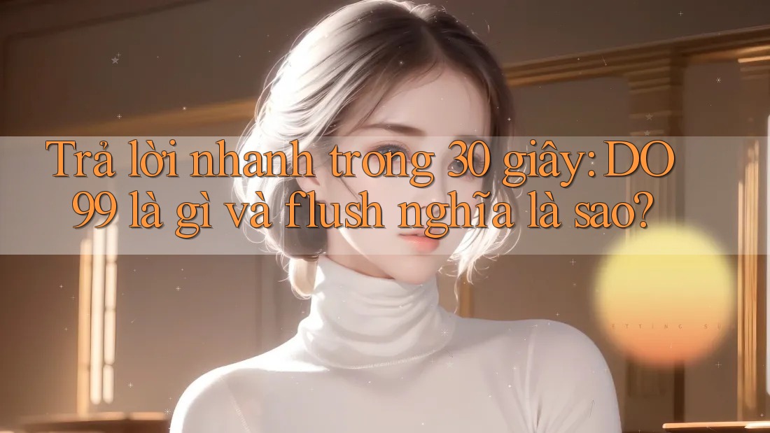 Trả lời nhanh trong 30 giây: DO99 là gì và flush nghĩa là sao?