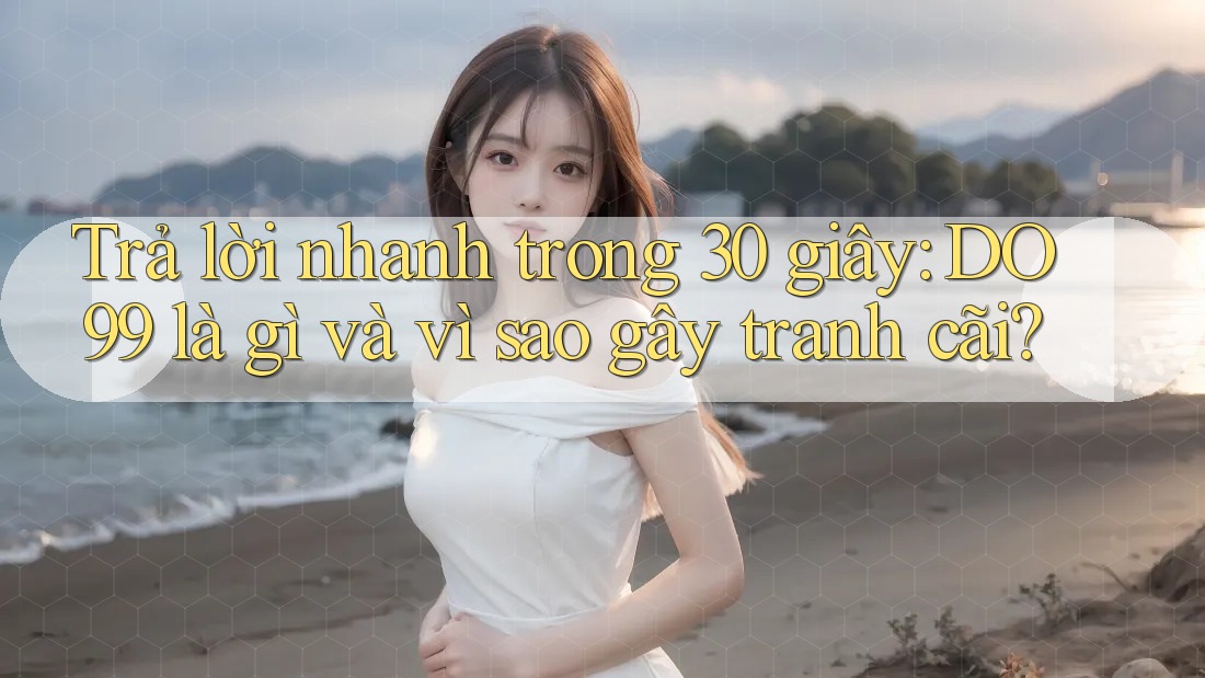 Trả lời nhanh trong 30 giây: DO99 là gì và vì sao gây tranh cãi?