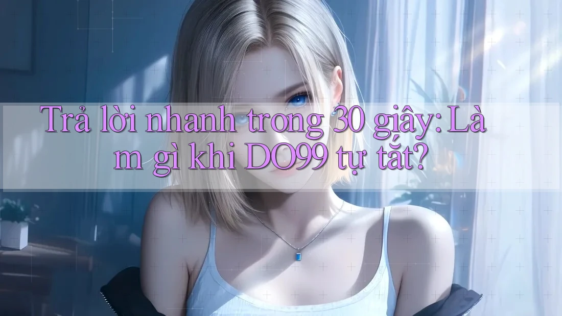 Trả lời nhanh trong 30 giây: Làm gì khi DO99 tự tắt?