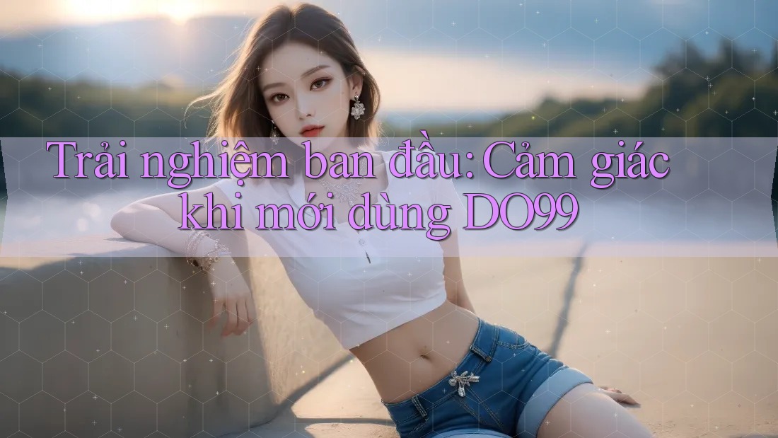 Trải nghiệm ban đầu: Cảm giác khi mới dùng DO99