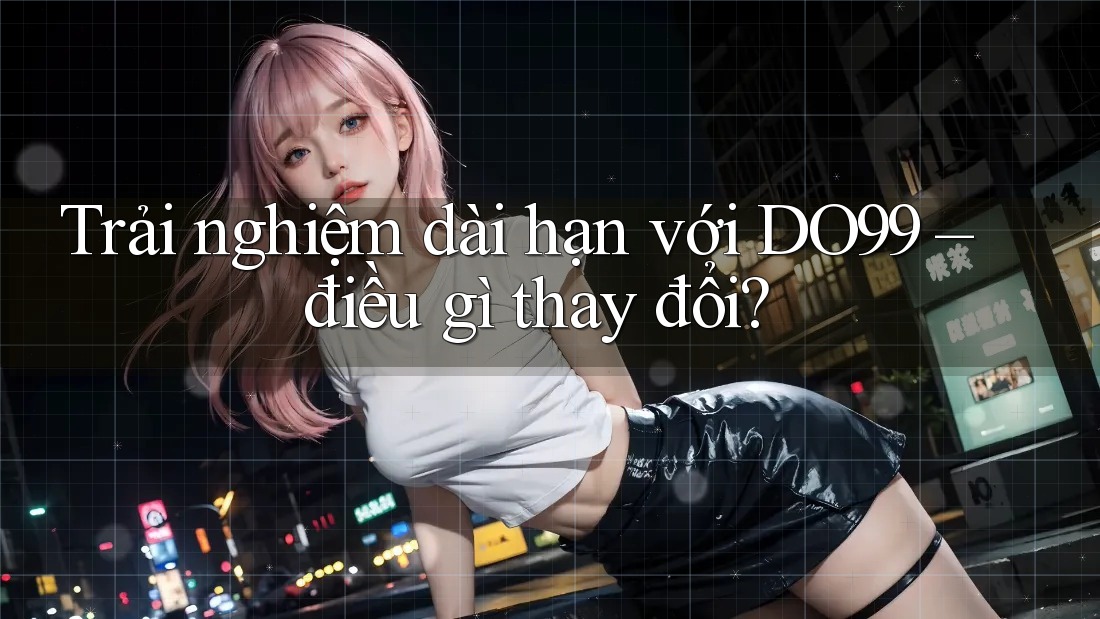 Trải nghiệm dài hạn với DO99 – điều gì thay đổi?