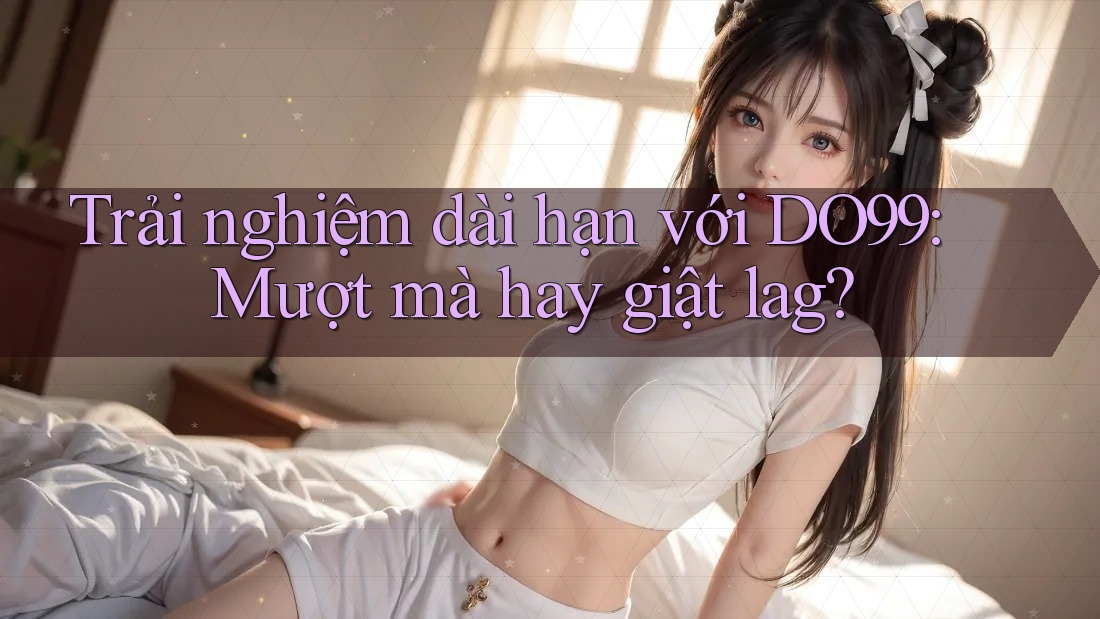 Trải nghiệm dài hạn với DO99: Mượt mà hay giật lag?