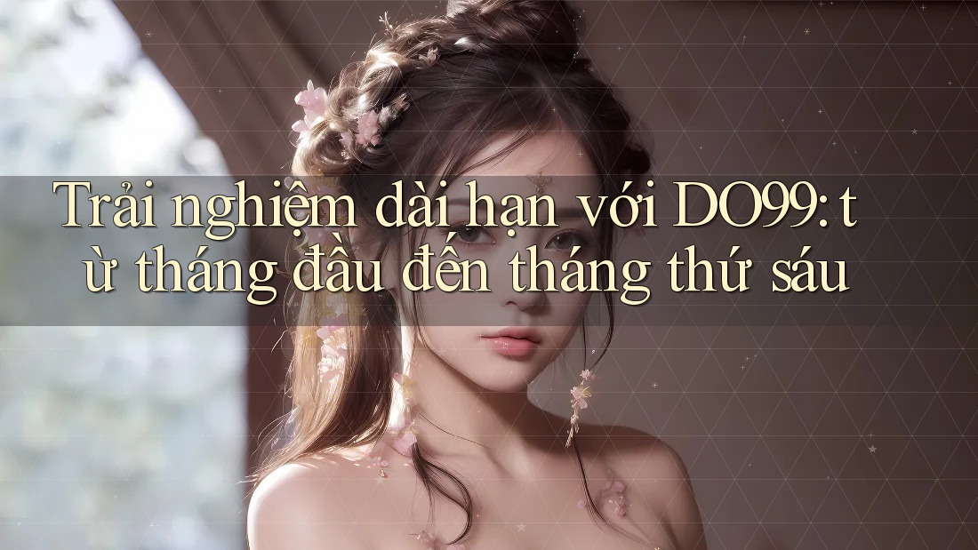Trải nghiệm dài hạn với DO99: từ tháng đầu đến tháng thứ sáu