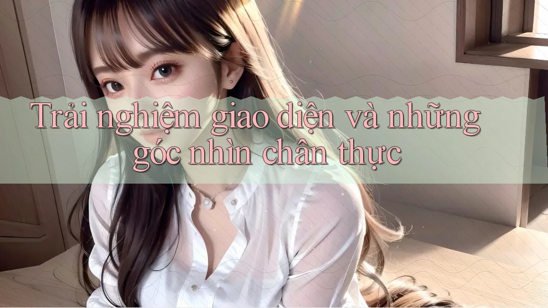 Trải nghiệm giao diện và những góc nhìn chân thực