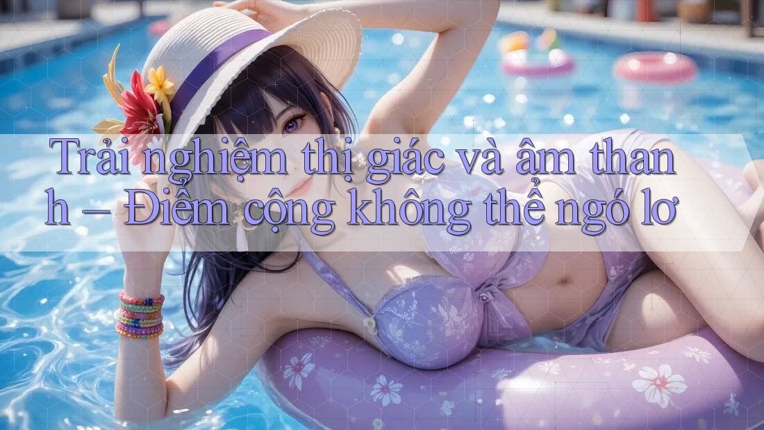 Trải nghiệm thị giác và âm thanh – Điểm cộng không thể ngó lơ