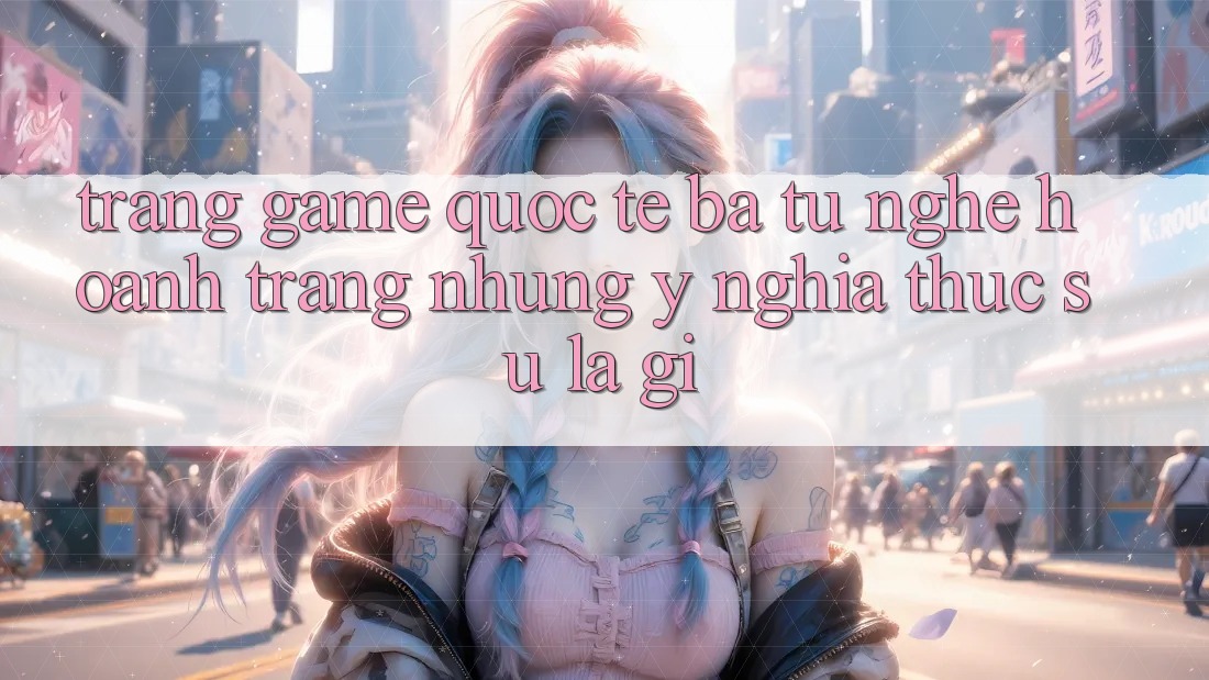 “Trang game quốc tế” – Ba từ nghe hoành tráng nhưng ý nghĩa thực sự là gì?