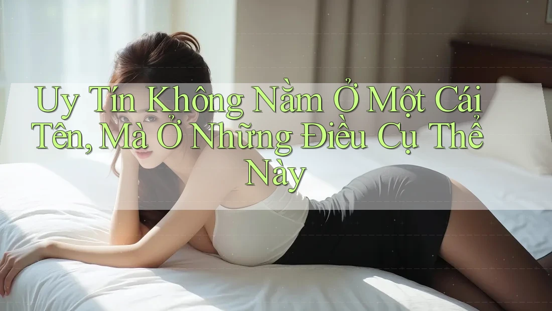 Uy Tín Không Nằm Ở Một Cái Tên, Mà Ở Những Điều Cụ Thể Này