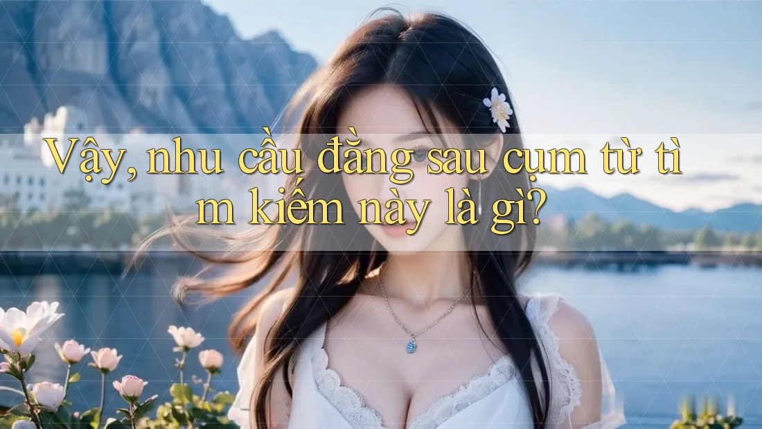 Vậy, nhu cầu đằng sau cụm từ tìm kiếm này là gì?