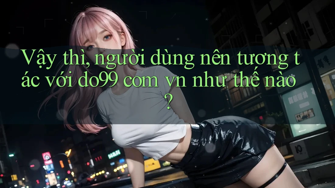 Vậy thì, người dùng nên tương tác với do99 com vn như thế nào?