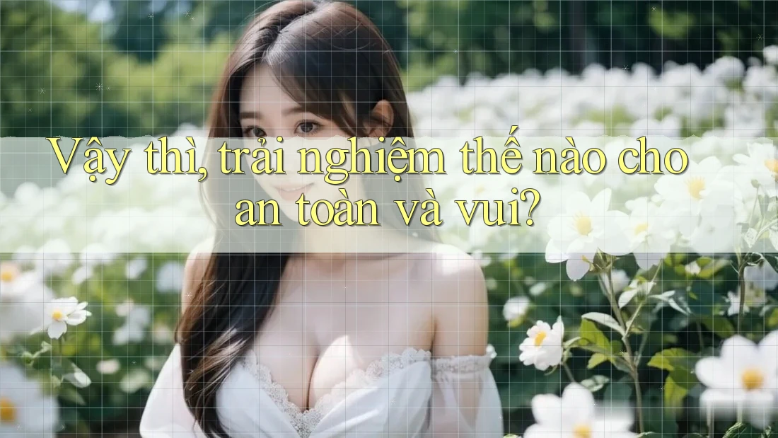 Vậy thì, trải nghiệm thế nào cho an toàn và vui?