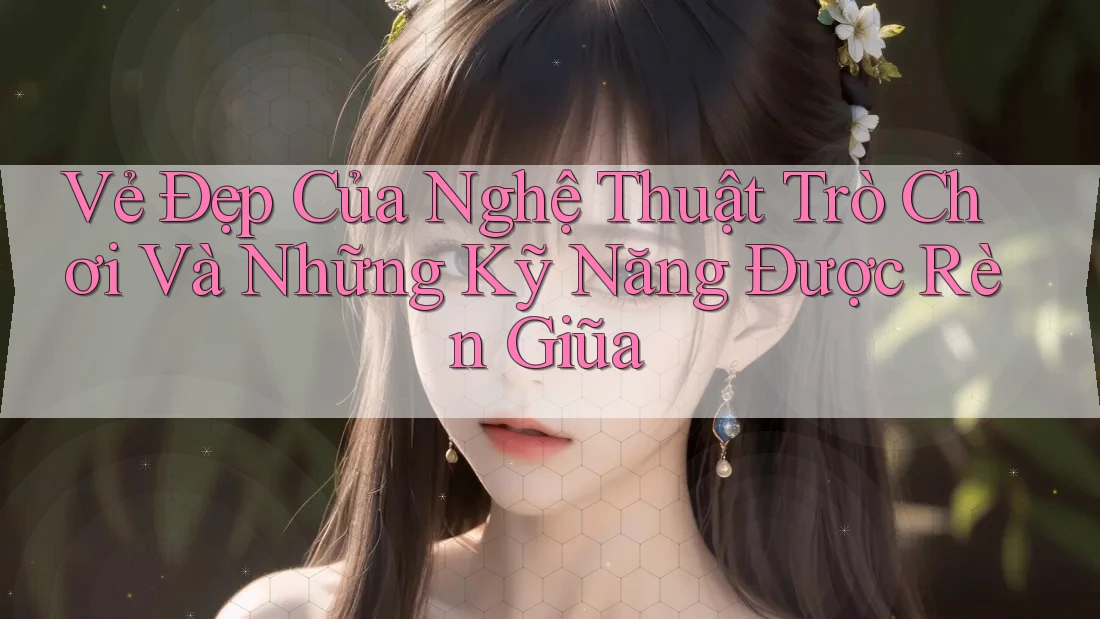 Vẻ Đẹp Của Nghệ Thuật Trò Chơi Và Những Kỹ Năng Được Rèn Giũa
