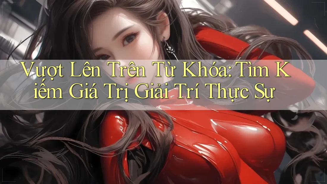 Vượt Lên Trên Từ Khóa: Tìm Kiếm Giá Trị Giải Trí Thực Sự